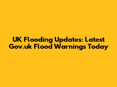 UK Flooding Updates: Latest Gov.uk Flood Warnings Today