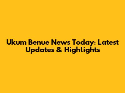 Ukum Benue News Today: Latest Updates & Highlights