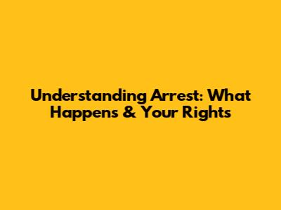 Understanding Arrest: What Happens & Your Rights