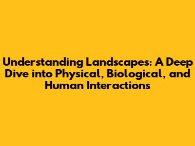 Understanding Landscapes: A Deep Dive into Physical, Biological, and Human Interactions