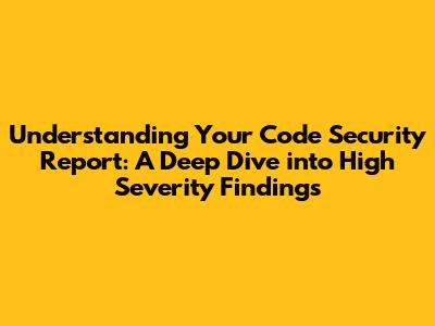 Understanding Your Code Security Report: A Deep Dive into High Severity Findings
