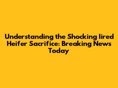 Understanding the Shocking Iired Heifer Sacrifice: Breaking News Today