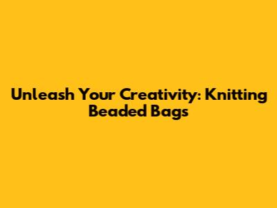 Unleash Your Creativity: Knitting Beaded Bags