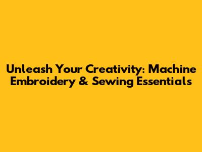 Unleash Your Creativity: Machine Embroidery & Sewing Essentials