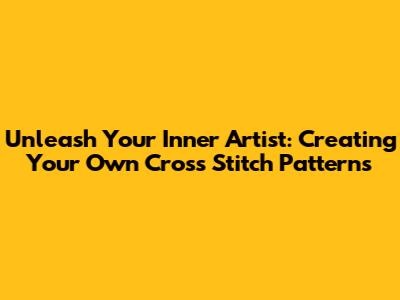 Unleash Your Inner Artist: Creating Your Own Cross Stitch Patterns