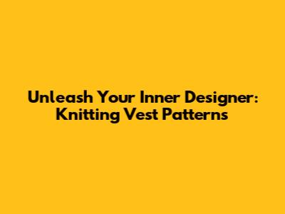 Unleash Your Inner Designer: Knitting Vest Patterns