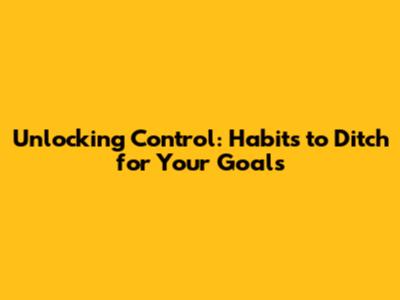 Unlocking Control: Habits to Ditch for Your Goals