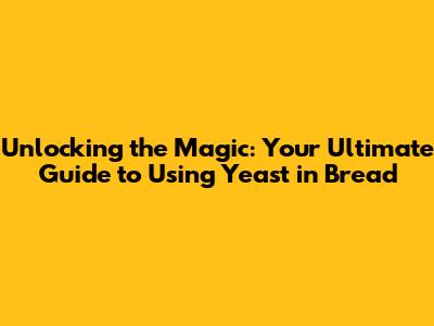 Unlocking the Magic: Your Ultimate Guide to Using Yeast in Bread