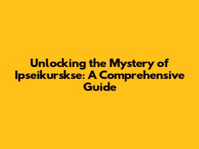 Unlocking the Mystery of Ipseikurskse: A Comprehensive Guide