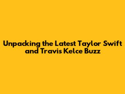 Unpacking the Latest Taylor Swift and Travis Kelce Buzz