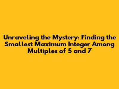Unraveling the Mystery: Finding the Smallest Maximum Integer Among Multiples of 5 and 7