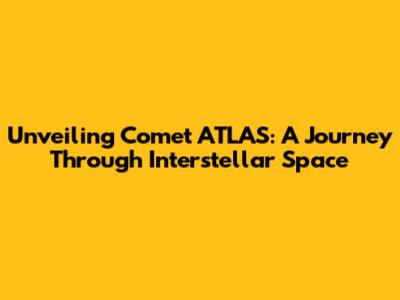 Unveiling Comet ATLAS: A Journey Through Interstellar Space