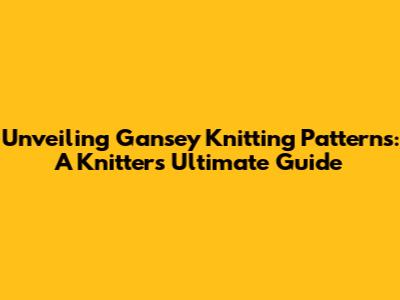 Unveiling Gansey Knitting Patterns: A Knitter's Ultimate Guide