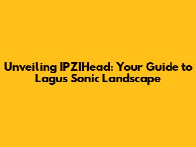 Unveiling IPZIHead: Your Guide to Lagu's Sonic Landscape
