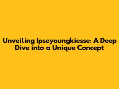 Unveiling Ipseyoungkiesse: A Deep Dive into a Unique Concept