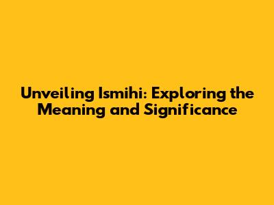 Unveiling Ismihi: Exploring the Meaning and Significance