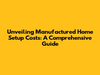 Unveiling Manufactured Home Setup Costs: A Comprehensive Guide