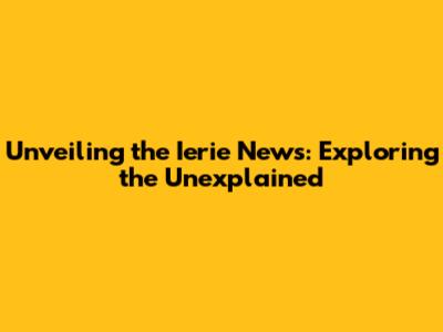 Unveiling the Ierie News: Exploring the Unexplained