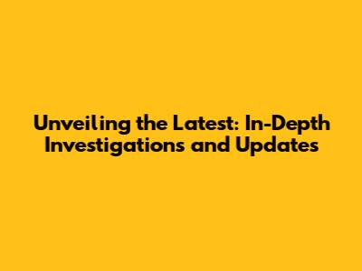 Unveiling the Latest: In-Depth Investigations and Updates