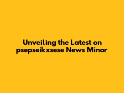 Unveiling the Latest on psepseikxsese News Minor