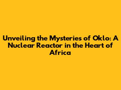 Unveiling the Mysteries of Oklo: A Nuclear Reactor in the Heart of Africa