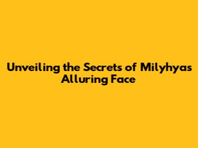 Unveiling the Secrets of Milyhya's Alluring Face