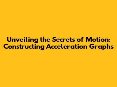 Unveiling the Secrets of Motion: Constructing Acceleration Graphs
