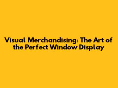 Visual Merchandising: The Art of the Perfect Window Display
