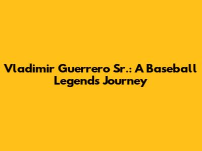 Vladimir Guerrero Sr.: A Baseball Legend's Journey