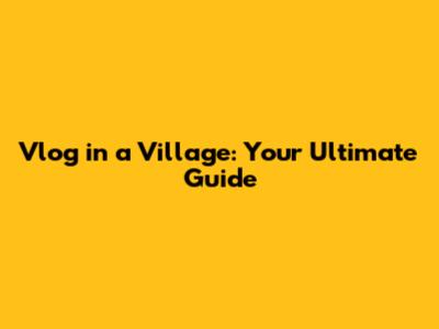 Vlog in a Village: Your Ultimate Guide