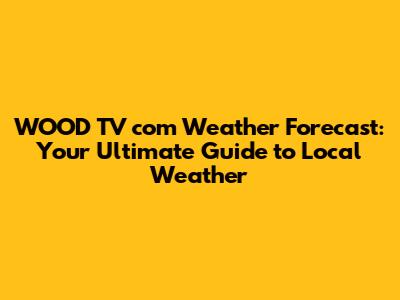 WOOD TV com Weather Forecast: Your Ultimate Guide to Local Weather