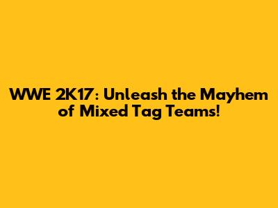 WWE 2K17: Unleash the Mayhem of Mixed Tag Teams!