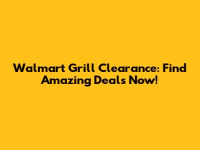 Walmart Grill Clearance: Find Amazing Deals Now!