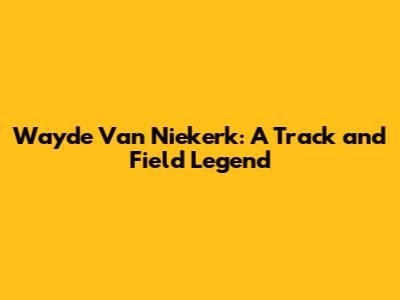 Wayde Van Niekerk: A Track and Field Legend
