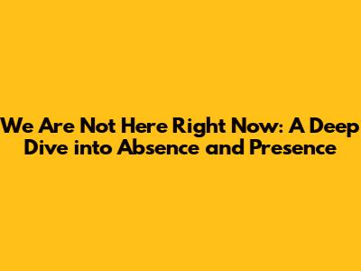 We Are Not Here Right Now: A Deep Dive into Absence and Presence