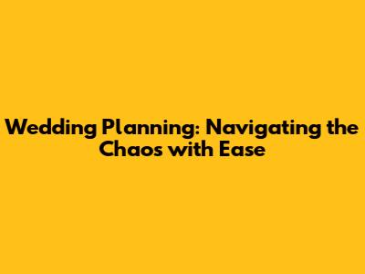 Wedding Planning: Navigating the Chaos with Ease