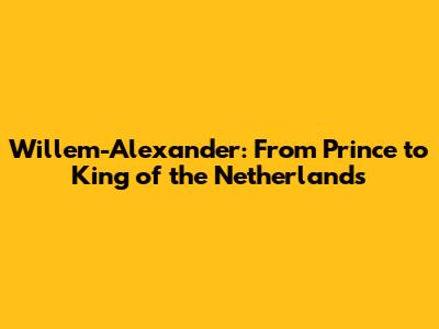Willem-Alexander: From Prince to King of the Netherlands