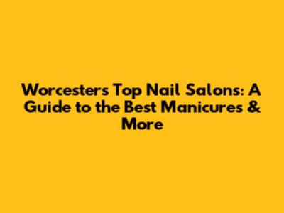 Worcester's Top Nail Salons: A Guide to the Best Manicures & More