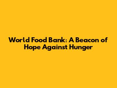World Food Bank: A Beacon of Hope Against Hunger