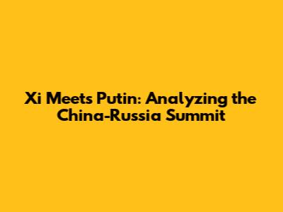 Xi Meets Putin: Analyzing the China-Russia Summit