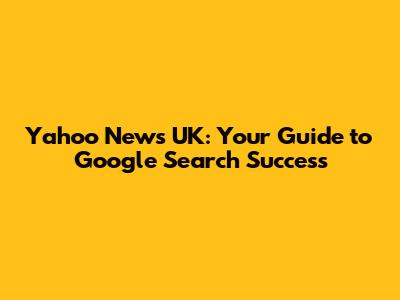 Yahoo News UK: Your Guide to Google Search Success