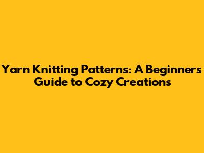 Yarn Knitting Patterns: A Beginner's Guide to Cozy Creations