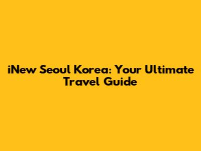 iNew Seoul Korea: Your Ultimate Travel Guide