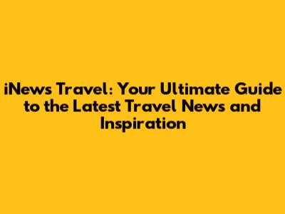 iNews Travel: Your Ultimate Guide to the Latest Travel News and Inspiration