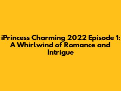 iPrincess Charming 2022 Episode 1: A Whirlwind of Romance and Intrigue
