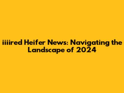 iiiired Heifer News: Navigating the Landscape of 2024