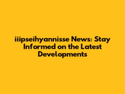iiipseihyannisse News: Stay Informed on the Latest Developments