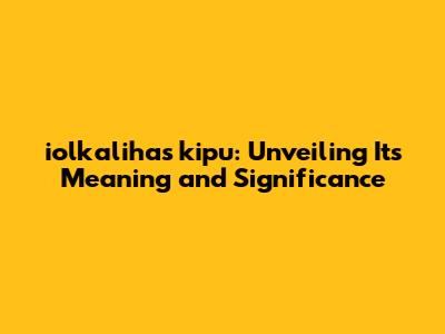 iolkalihas kipu: Unveiling Its Meaning and Significance
