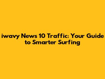 iwavy News 10 Traffic: Your Guide to Smarter Surfing