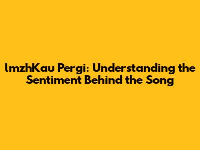 lmzhKau Pergi: Understanding the Sentiment Behind the Song